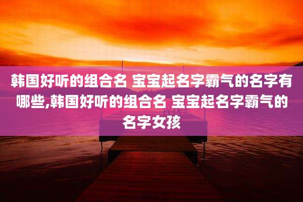 韩国好听的组合名 宝宝起名字霸气的名字有哪些,韩国好听的组合名 宝宝起名字霸气的名字女孩