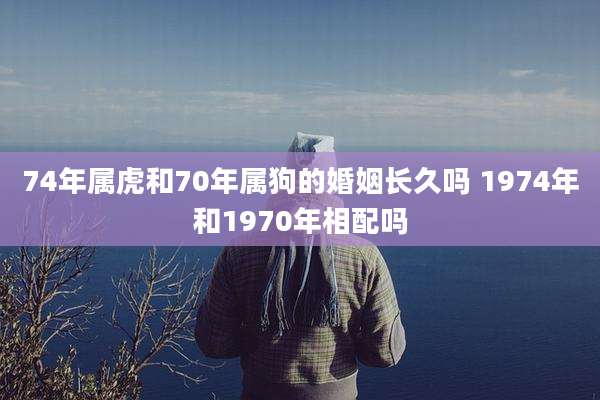 74年属虎和70年属狗的婚姻长久吗 1974年和1970年相配吗