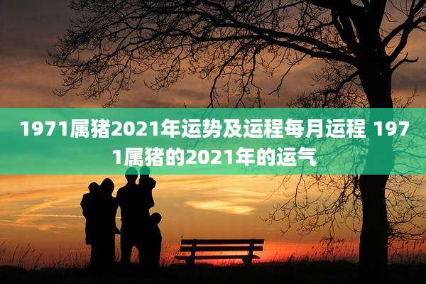 1971属猪2021年运势及运程每月运程 1971属猪的2021年的运气