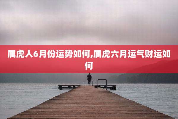 属虎人6月份运势如何,属虎六月运气财运如何