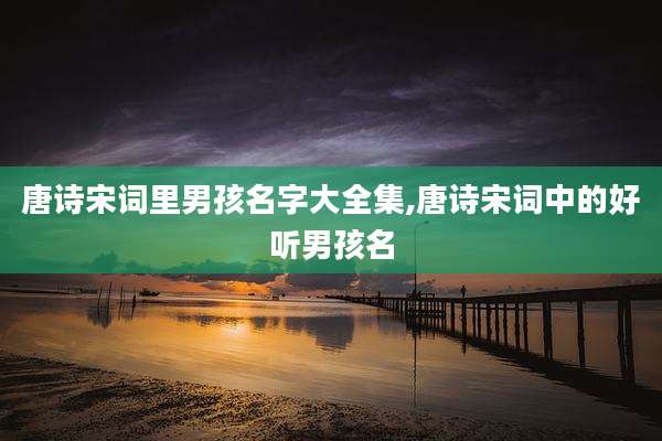 唐诗宋词里男孩名字大全集,唐诗宋词中的好听男孩名