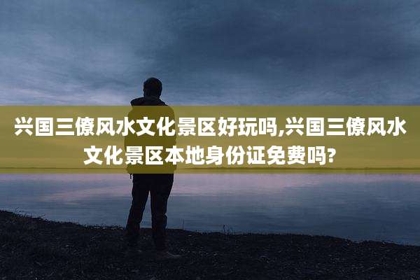 兴国三僚风水文化景区好玩吗,兴国三僚风水文化景区本地身份证免费吗?