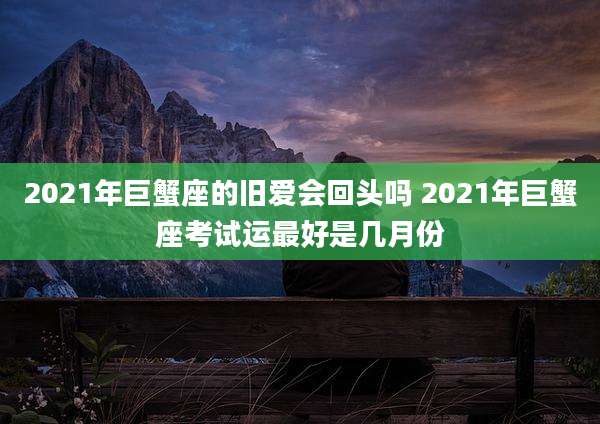 2021年巨蟹座的旧爱会回头吗 2021年巨蟹座考试运最好是几月份