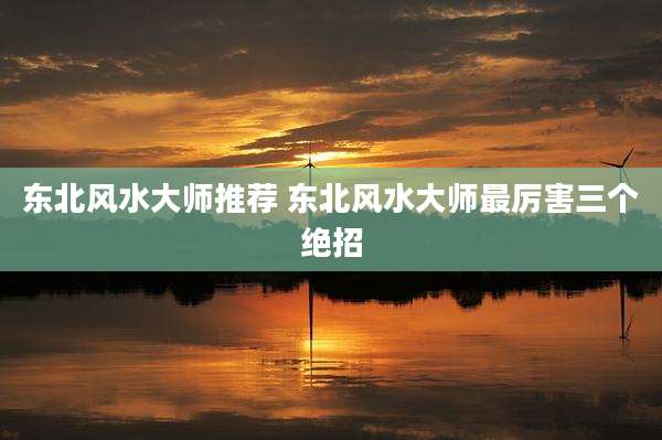东北风水大师推荐 东北风水大师最厉害三个绝招