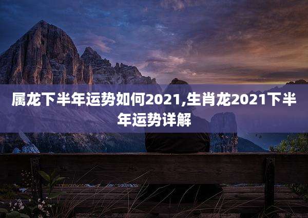 属龙下半年运势如何2021,生肖龙2021下半年运势详解