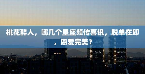 桃花醉人,哪几个星座频传喜讯,脱单在即,恩爱完美?