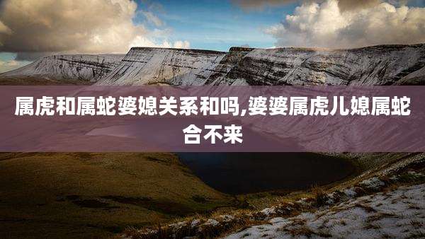 属虎和属蛇婆媳关系和吗,婆婆属虎儿媳属蛇合不来
