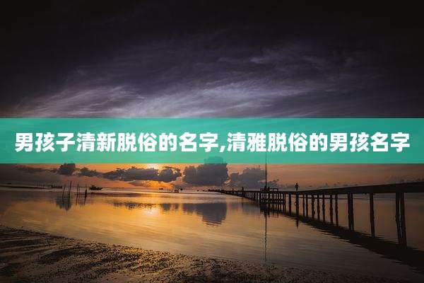 男孩子清新脱俗的名字,清雅脱俗的男孩名字