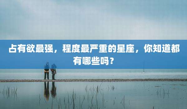 占有欲最强，程度最严重的星座，你知道都有哪些吗？