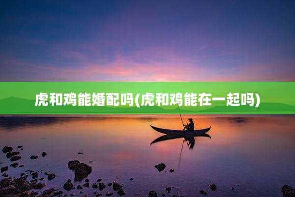 虎和鸡能婚配吗(虎和鸡能在一起吗)