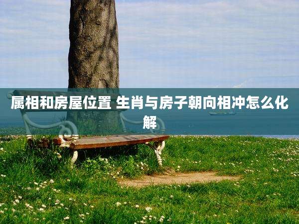 属相和房屋位置 生肖与房子朝向相冲怎么化解