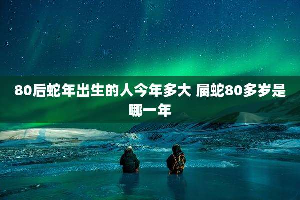 80后蛇年出生的人今年多大 属蛇80多岁是哪一年
