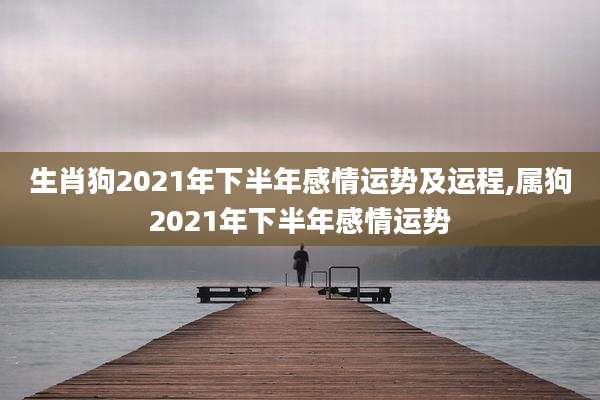 生肖狗2021年下半年感情运势及运程,属狗2021年下半年感情运势
