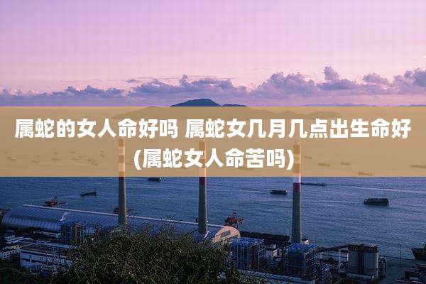 属蛇的女人命好吗 属蛇女几月几点出生命好(属蛇女人命苦吗)