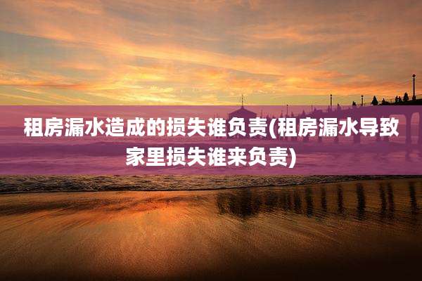 租房漏水造成的损失谁负责(租房漏水导致家里损失谁来负责)