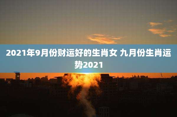 2021年9月份财运好的生肖女 九月份生肖运势2021