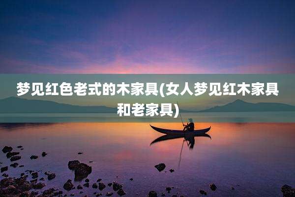 梦见红色老式的木家具(女人梦见红木家具和老家具)