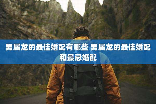 男属龙的最佳婚配有哪些 男属龙的最佳婚配和最忌婚配
