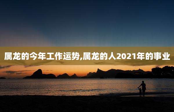 属龙的今年工作运势,属龙的人2021年的事业