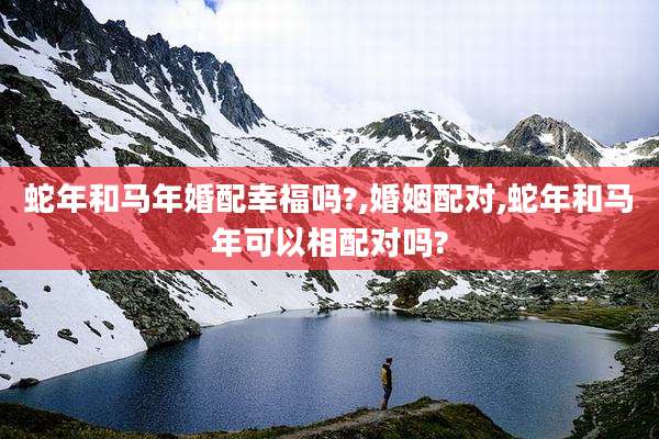 蛇年和马年婚配幸福吗?,婚姻配对,蛇年和马年可以相配对吗?