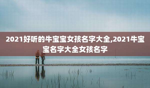 2021好听的牛宝宝女孩名字大全,2021牛宝宝名字大全女孩名字