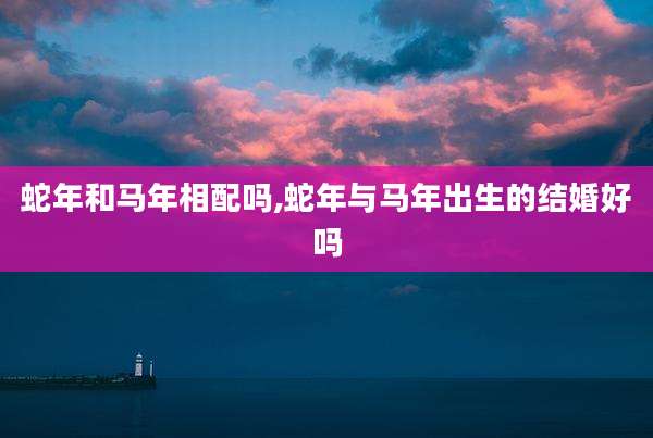 蛇年和马年相配吗,蛇年与马年出生的结婚好吗