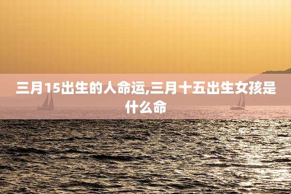 三月15出生的人命运,三月十五出生女孩是什么命
