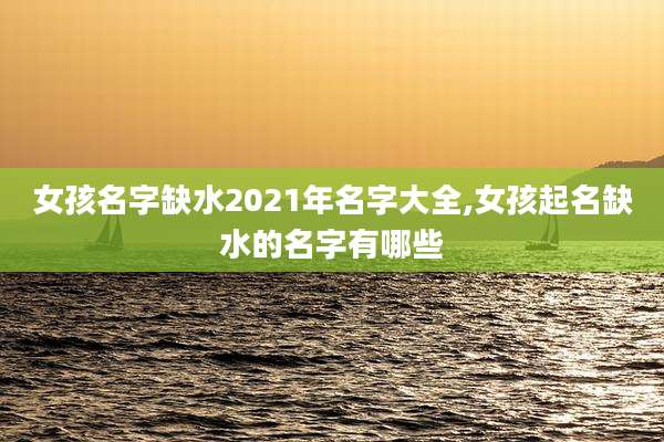 女孩名字缺水2021年名字大全,女孩起名缺水的名字有哪些