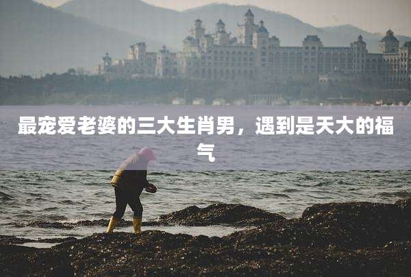 最宠爱老婆的三大生肖男，遇到是天大的福气