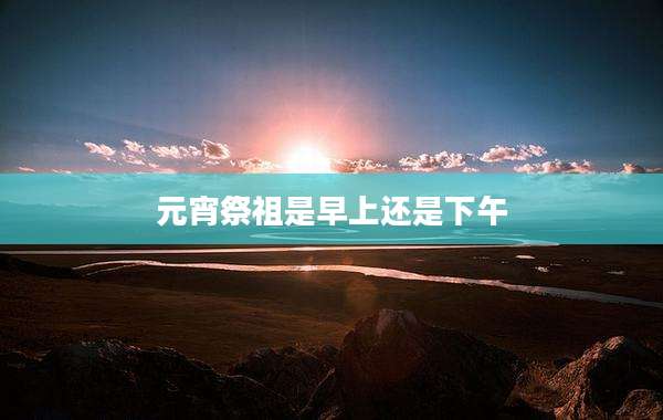 元宵祭祖是早上还是下午
