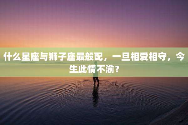 什么星座与狮子座最般配,一旦相爱相守,今生此情不渝?