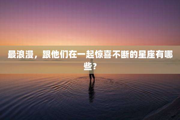 最浪漫,跟他们在一起惊喜不断的星座有哪些?