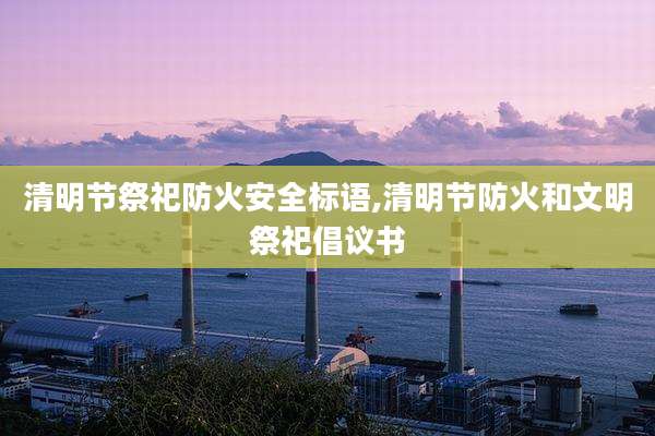 清明节祭祀防火安全标语,清明节防火和文明祭祀倡议书