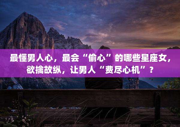 最懂男人心,最会“偷心”的哪些星座女,欲擒故纵,让男人“费尽心机”?
