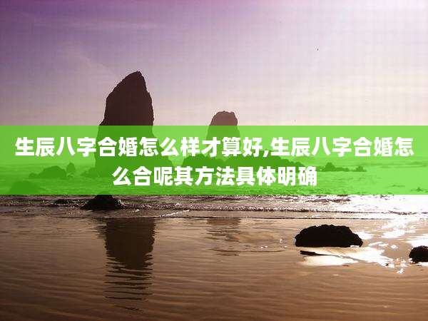 生辰八字合婚怎么样才算好,生辰八字合婚怎么合呢其方法具体明确