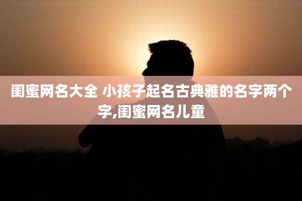 闺蜜网名大全 小孩子起名古典雅的名字两个字,闺蜜网名儿童
