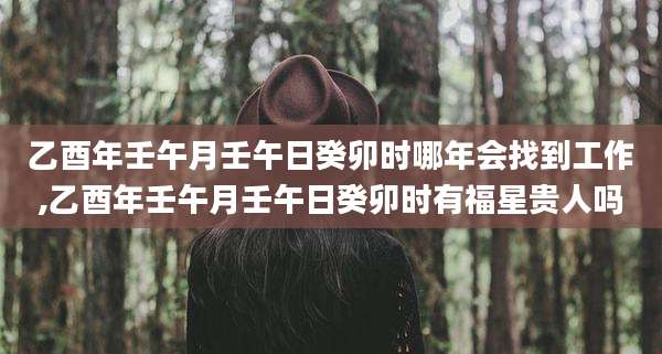 乙酉年壬午月壬午日癸卯时哪年会找到工作,乙酉年壬午月壬午日癸卯时有福星贵人吗
