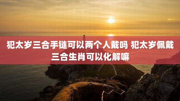 犯太岁三合手链可以两个人戴吗 犯太岁佩戴三合生肖可以化解嘛