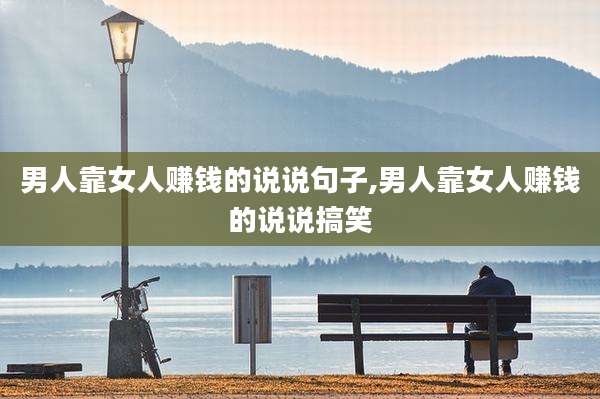 男人靠女人赚钱的说说句子,男人靠女人赚钱的说说搞笑