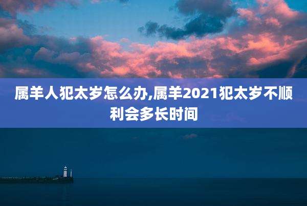属羊人犯太岁怎么办,属羊2021犯太岁不顺利会多长时间