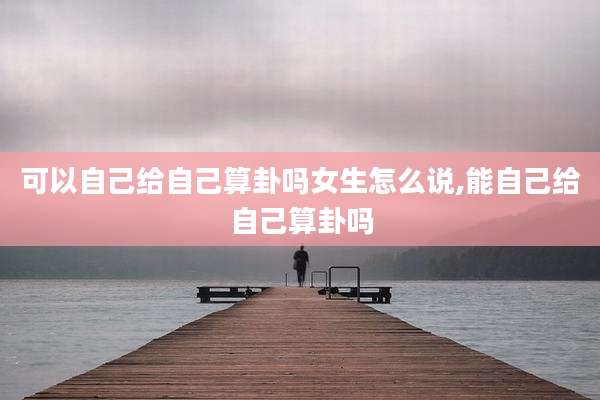 可以自己给自己算卦吗女生怎么说,能自己给自己算卦吗