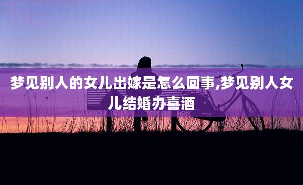 梦见别人的女儿出嫁是怎么回事,梦见别人女儿结婚办喜酒
