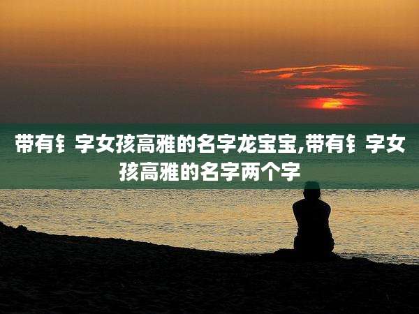 带有钅字女孩高雅的名字龙宝宝,带有钅字女孩高雅的名字两个字