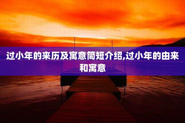 过小年的来历及寓意简短介绍,过小年的由来和寓意