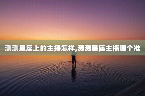 测测星座上的主播怎样,测测星座主播哪个准