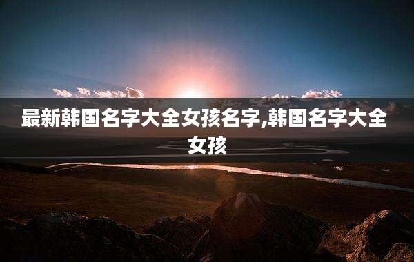最新韩国名字大全女孩名字,韩国名字大全 女孩