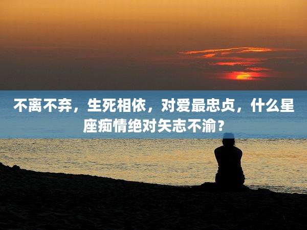 不离不弃，生死相依，对爱最忠贞，什么星座痴情绝对矢志不渝？