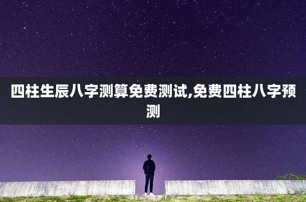 四柱生辰八字测算免费测试,免费四柱八字预测