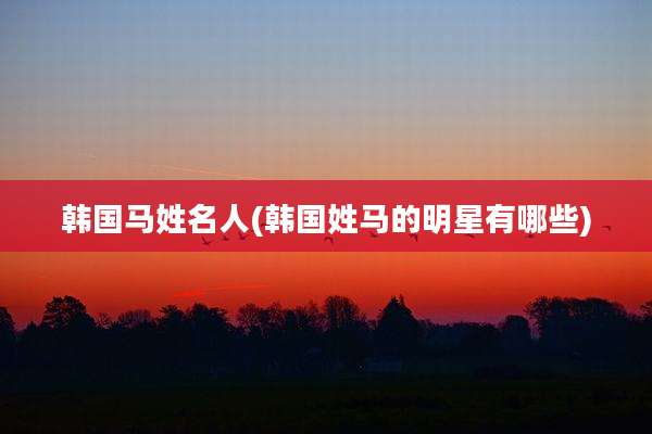 韩国马姓名人(韩国姓马的明星有哪些)