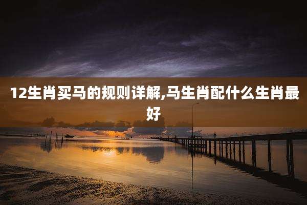 12生肖买马的规则详解,马生肖配什么生肖最好